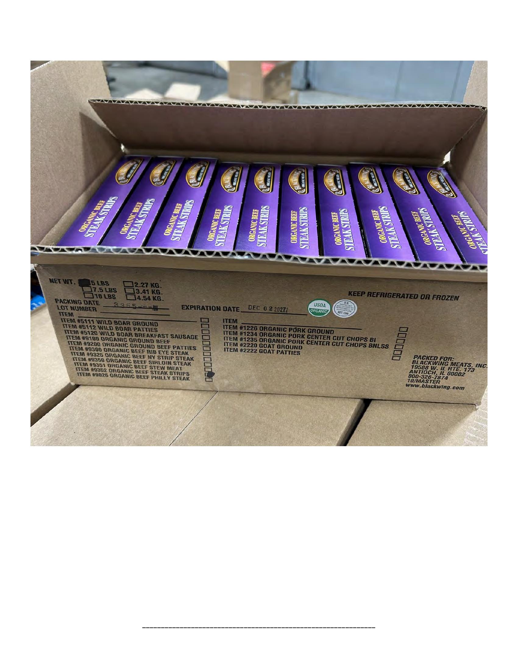 Product label for 5-lb. box of 8-oz. packages containing a VACUUM-PACKED piece of "BLACKWING ORGANIC MEATS ORGANIC BEEF NEW YORK STRIP STEAK," with "EST. 1996" inside the USDA mark of inspection., 10-lb. box of 16-oz. packages containing a VACUUM-PACKED package of "BLACKWING ORGANIC MEATS ORGANIC GROUND BEEF.", 5-lb. box of 8-oz. packages containing a VACUUM-PACKED package of "BLACKWING ORGANIC MEATS GRASS FED ORGANIC BEEF STEW MEAT," with "EST. 1996" inside the USDA mark of inspection., 5-lb. box of 8-oz. packages containing a VACUUM-PACKED piece of "BLACKWING ORGANIC MEATS ORGANIC BEEF STEAK STRIPS," with "EST. 1996" inside the USDA mark of inspection., 1-lb. VACUUM-PACKED package of "BLACKWING MEATS BLACKWING BEEF GROUND FROM ORGANIC BEEF," without USDA mark of inspection., 12-oz. VACUUM-PACKED package of "BLACKWING MEATS PORK GROUND MADE FROM ORGANIC PORK," without USDA mark of inspection., 12-oz. VACUUM-PACKED package of "BLACKWING MEATS Boneless Center Cut Pork Chops 2-6oz Made from Organic Pork," without the USDA mark of inspection. (page 19)