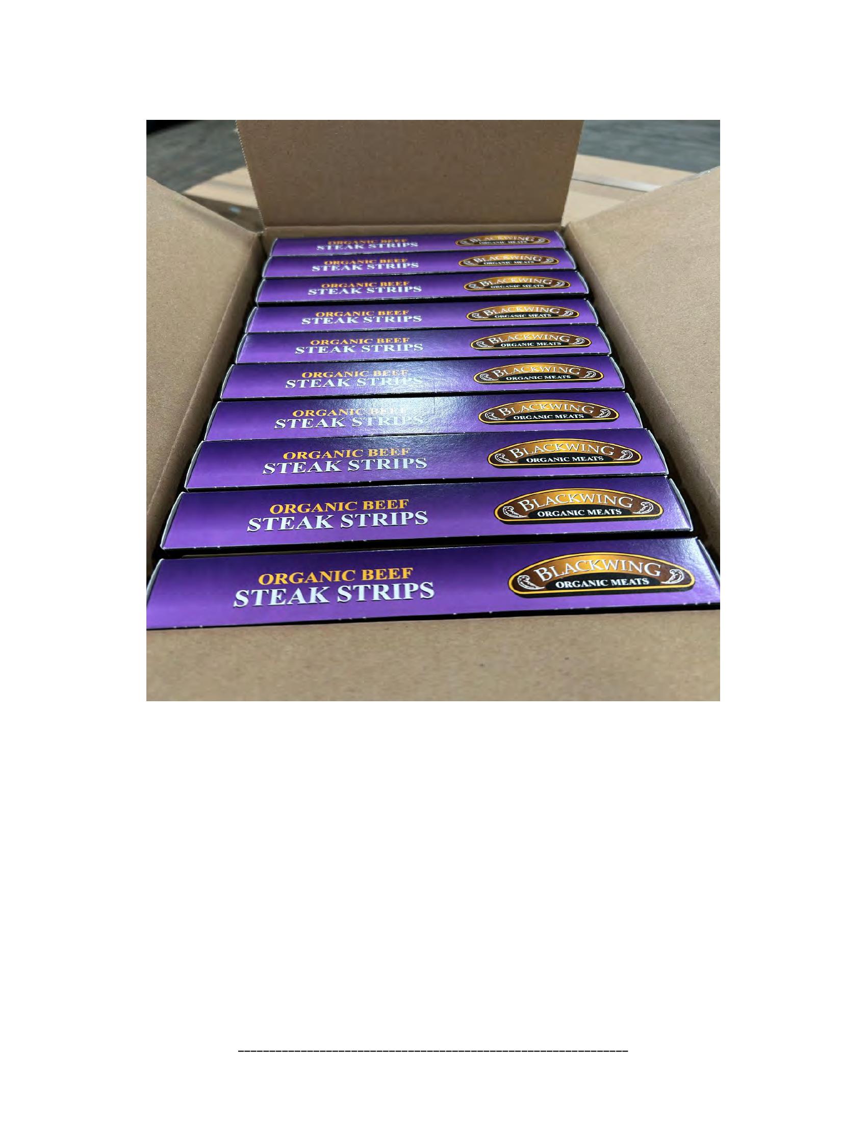 Product label for 5-lb. box of 8-oz. packages containing a VACUUM-PACKED piece of "BLACKWING ORGANIC MEATS ORGANIC BEEF NEW YORK STRIP STEAK," with "EST. 1996" inside the USDA mark of inspection., 10-lb. box of 16-oz. packages containing a VACUUM-PACKED package of "BLACKWING ORGANIC MEATS ORGANIC GROUND BEEF.", 5-lb. box of 8-oz. packages containing a VACUUM-PACKED package of "BLACKWING ORGANIC MEATS GRASS FED ORGANIC BEEF STEW MEAT," with "EST. 1996" inside the USDA mark of inspection., 5-lb. box of 8-oz. packages containing a VACUUM-PACKED piece of "BLACKWING ORGANIC MEATS ORGANIC BEEF STEAK STRIPS," with "EST. 1996" inside the USDA mark of inspection., 1-lb. VACUUM-PACKED package of "BLACKWING MEATS BLACKWING BEEF GROUND FROM ORGANIC BEEF," without USDA mark of inspection., 12-oz. VACUUM-PACKED package of "BLACKWING MEATS PORK GROUND MADE FROM ORGANIC PORK," without USDA mark of inspection., 12-oz. VACUUM-PACKED package of "BLACKWING MEATS Boneless Center Cut Pork Chops 2-6oz Made from Organic Pork," without the USDA mark of inspection. (page 20)