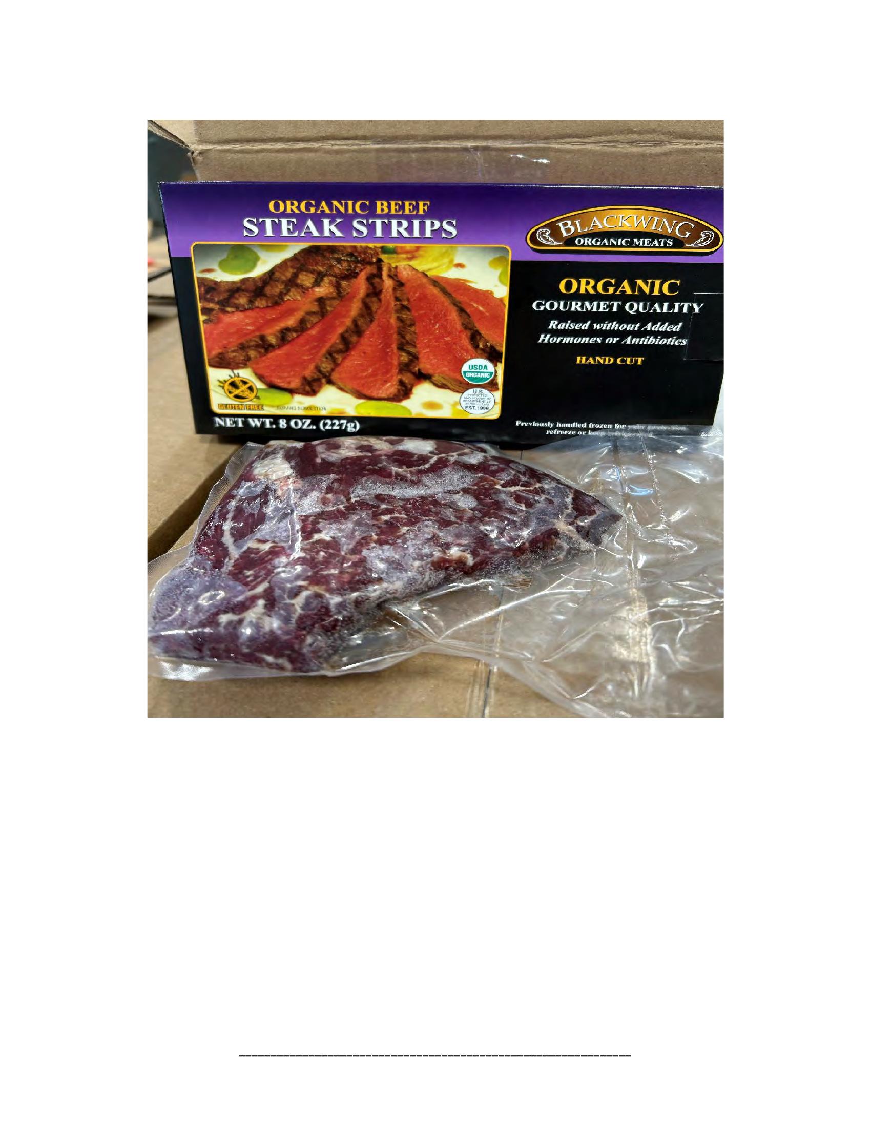 Product label for 5-lb. box of 8-oz. packages containing a VACUUM-PACKED piece of "BLACKWING ORGANIC MEATS ORGANIC BEEF NEW YORK STRIP STEAK," with "EST. 1996" inside the USDA mark of inspection., 10-lb. box of 16-oz. packages containing a VACUUM-PACKED package of "BLACKWING ORGANIC MEATS ORGANIC GROUND BEEF.", 5-lb. box of 8-oz. packages containing a VACUUM-PACKED package of "BLACKWING ORGANIC MEATS GRASS FED ORGANIC BEEF STEW MEAT," with "EST. 1996" inside the USDA mark of inspection., 5-lb. box of 8-oz. packages containing a VACUUM-PACKED piece of "BLACKWING ORGANIC MEATS ORGANIC BEEF STEAK STRIPS," with "EST. 1996" inside the USDA mark of inspection., 1-lb. VACUUM-PACKED package of "BLACKWING MEATS BLACKWING BEEF GROUND FROM ORGANIC BEEF," without USDA mark of inspection., 12-oz. VACUUM-PACKED package of "BLACKWING MEATS PORK GROUND MADE FROM ORGANIC PORK," without USDA mark of inspection., 12-oz. VACUUM-PACKED package of "BLACKWING MEATS Boneless Center Cut Pork Chops 2-6oz Made from Organic Pork," without the USDA mark of inspection. (page 21)