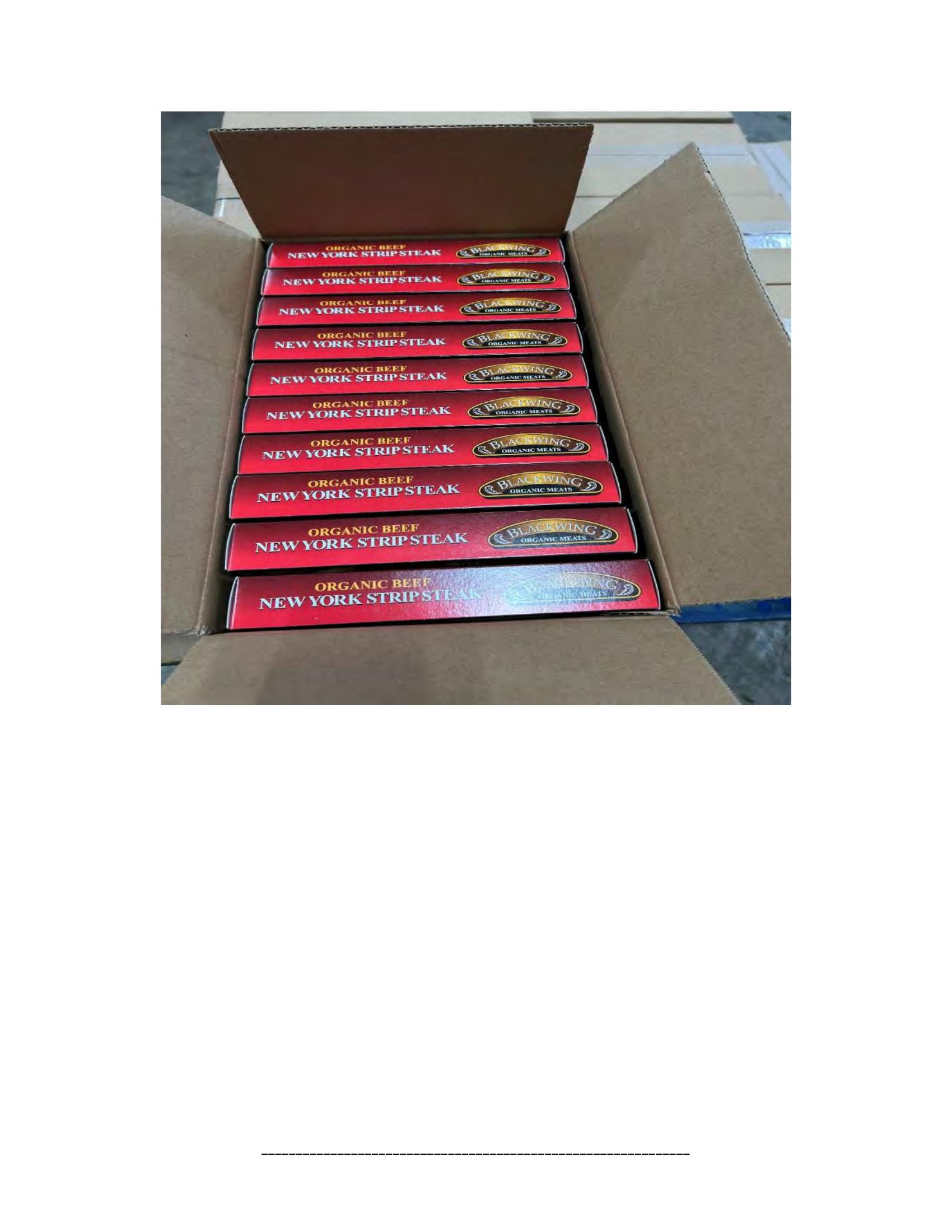 Product label for 5-lb. box of 8-oz. packages containing a VACUUM-PACKED piece of "BLACKWING ORGANIC MEATS ORGANIC BEEF NEW YORK STRIP STEAK," with "EST. 1996" inside the USDA mark of inspection., 10-lb. box of 16-oz. packages containing a VACUUM-PACKED package of "BLACKWING ORGANIC MEATS ORGANIC GROUND BEEF.", 5-lb. box of 8-oz. packages containing a VACUUM-PACKED package of "BLACKWING ORGANIC MEATS GRASS FED ORGANIC BEEF STEW MEAT," with "EST. 1996" inside the USDA mark of inspection., 5-lb. box of 8-oz. packages containing a VACUUM-PACKED piece of "BLACKWING ORGANIC MEATS ORGANIC BEEF STEAK STRIPS," with "EST. 1996" inside the USDA mark of inspection., 1-lb. VACUUM-PACKED package of "BLACKWING MEATS BLACKWING BEEF GROUND FROM ORGANIC BEEF," without USDA mark of inspection., 12-oz. VACUUM-PACKED package of "BLACKWING MEATS PORK GROUND MADE FROM ORGANIC PORK," without USDA mark of inspection., 12-oz. VACUUM-PACKED package of "BLACKWING MEATS Boneless Center Cut Pork Chops 2-6oz Made from Organic Pork," without the USDA mark of inspection. (page 7)