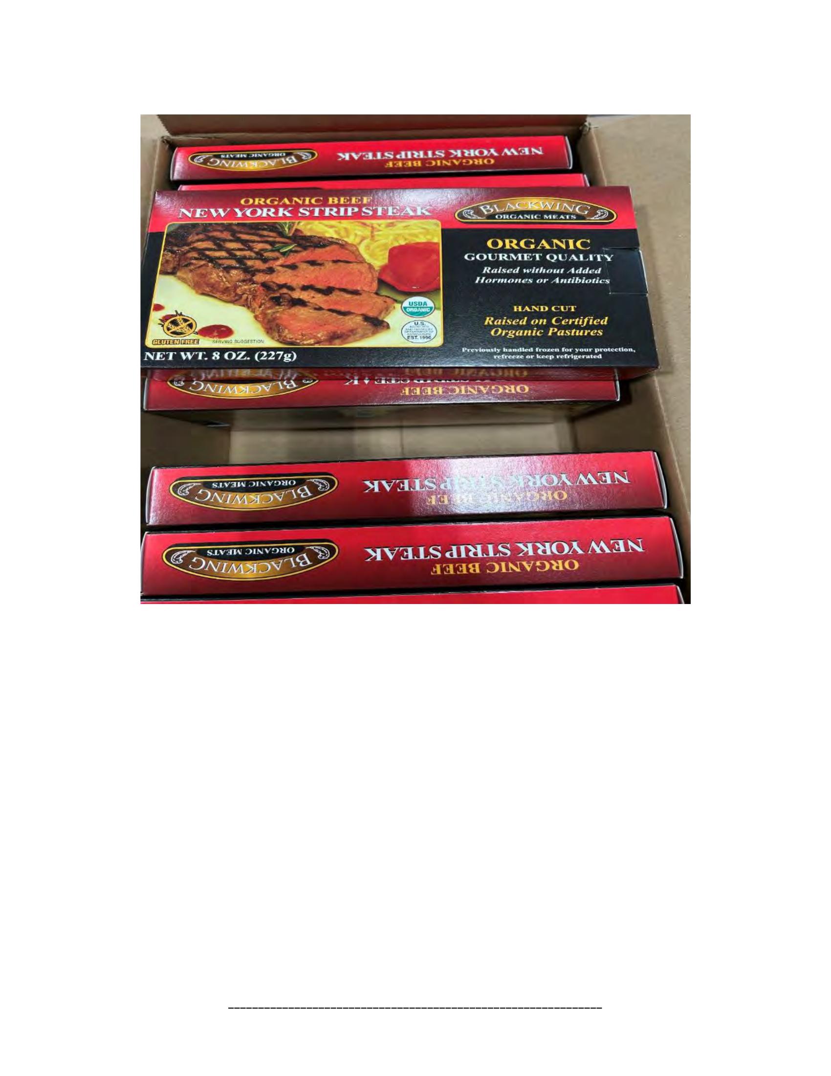 Product label for 5-lb. box of 8-oz. packages containing a VACUUM-PACKED piece of "BLACKWING ORGANIC MEATS ORGANIC BEEF NEW YORK STRIP STEAK," with "EST. 1996" inside the USDA mark of inspection., 10-lb. box of 16-oz. packages containing a VACUUM-PACKED package of "BLACKWING ORGANIC MEATS ORGANIC GROUND BEEF.", 5-lb. box of 8-oz. packages containing a VACUUM-PACKED package of "BLACKWING ORGANIC MEATS GRASS FED ORGANIC BEEF STEW MEAT," with "EST. 1996" inside the USDA mark of inspection., 5-lb. box of 8-oz. packages containing a VACUUM-PACKED piece of "BLACKWING ORGANIC MEATS ORGANIC BEEF STEAK STRIPS," with "EST. 1996" inside the USDA mark of inspection., 1-lb. VACUUM-PACKED package of "BLACKWING MEATS BLACKWING BEEF GROUND FROM ORGANIC BEEF," without USDA mark of inspection., 12-oz. VACUUM-PACKED package of "BLACKWING MEATS PORK GROUND MADE FROM ORGANIC PORK," without USDA mark of inspection., 12-oz. VACUUM-PACKED package of "BLACKWING MEATS Boneless Center Cut Pork Chops 2-6oz Made from Organic Pork," without the USDA mark of inspection. (page 8)