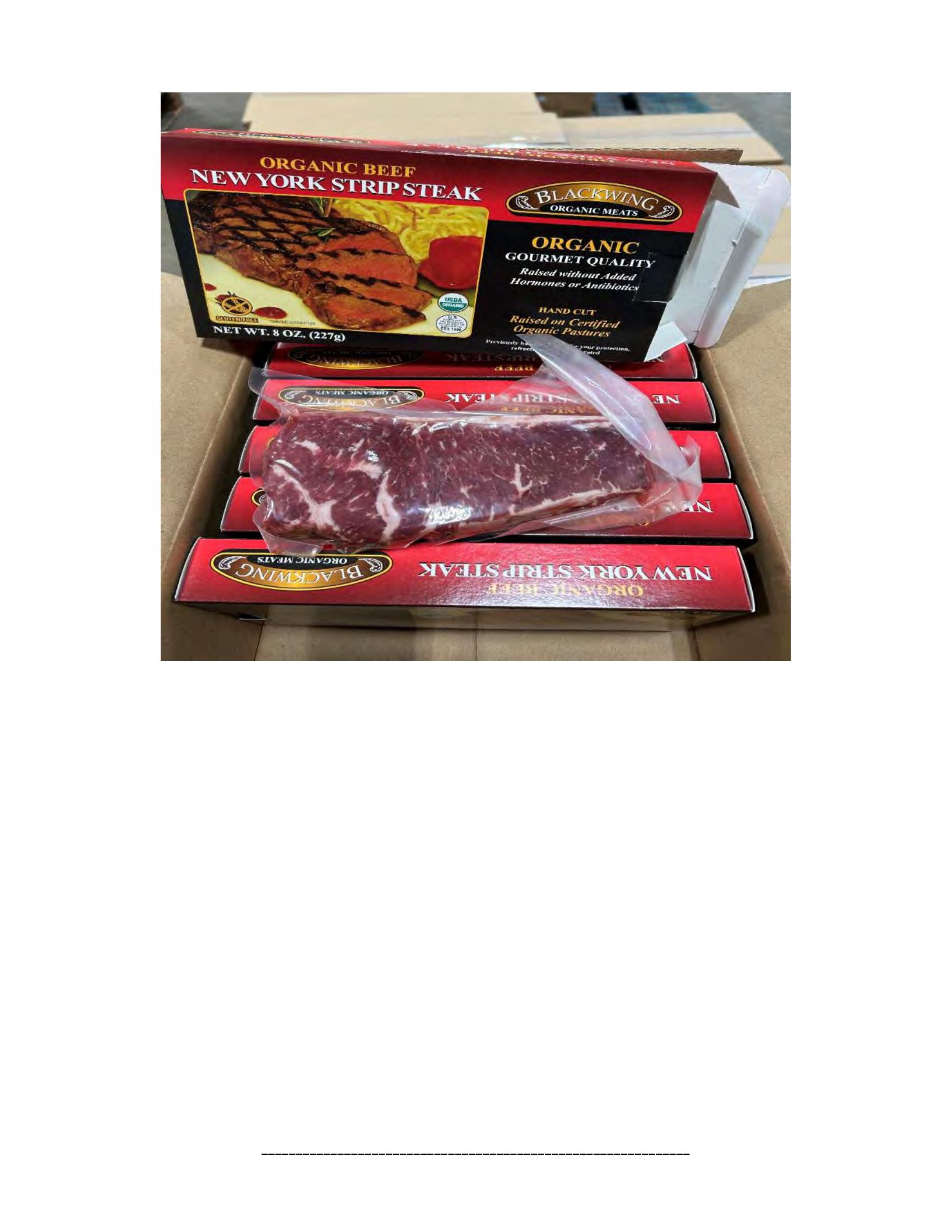 Product label for 5-lb. box of 8-oz. packages containing a VACUUM-PACKED piece of "BLACKWING ORGANIC MEATS ORGANIC BEEF NEW YORK STRIP STEAK," with "EST. 1996" inside the USDA mark of inspection., 10-lb. box of 16-oz. packages containing a VACUUM-PACKED package of "BLACKWING ORGANIC MEATS ORGANIC GROUND BEEF.", 5-lb. box of 8-oz. packages containing a VACUUM-PACKED package of "BLACKWING ORGANIC MEATS GRASS FED ORGANIC BEEF STEW MEAT," with "EST. 1996" inside the USDA mark of inspection., 5-lb. box of 8-oz. packages containing a VACUUM-PACKED piece of "BLACKWING ORGANIC MEATS ORGANIC BEEF STEAK STRIPS," with "EST. 1996" inside the USDA mark of inspection., 1-lb. VACUUM-PACKED package of "BLACKWING MEATS BLACKWING BEEF GROUND FROM ORGANIC BEEF," without USDA mark of inspection., 12-oz. VACUUM-PACKED package of "BLACKWING MEATS PORK GROUND MADE FROM ORGANIC PORK," without USDA mark of inspection., 12-oz. VACUUM-PACKED package of "BLACKWING MEATS Boneless Center Cut Pork Chops 2-6oz Made from Organic Pork," without the USDA mark of inspection. (page 9)